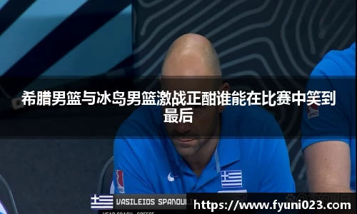 希腊男篮与冰岛男篮激战正酣谁能在比赛中笑到最后